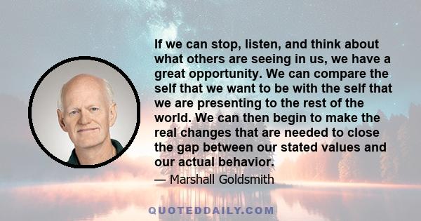 If we can stop, listen, and think about what others are seeing in us, we have a great opportunity. We can compare the self that we want to be with the self that we are presenting to the rest of the world. We can then