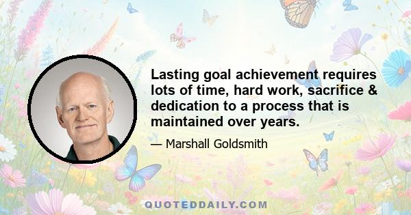 Lasting goal achievement requires lots of time, hard work, sacrifice & dedication to a process that is maintained over years.