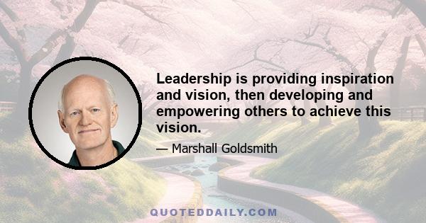 Leadership is providing inspiration and vision, then developing and empowering others to achieve this vision.