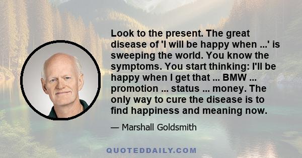 Look to the present. The great disease of 'I will be happy when ...' is sweeping the world. You know the symptoms. You start thinking: I'll be happy when I get that ... BMW ... promotion ... status ... money. The only