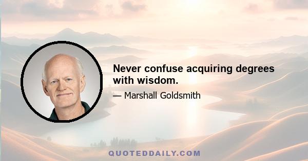 Never confuse acquiring degrees with wisdom.