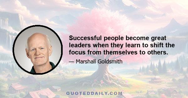 Successful people become great leaders when they learn to shift the focus from themselves to others.