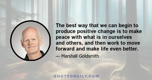 The best way that we can begin to produce positive change is to make peace with what is in ourselves and others, and then work to move forward and make life even better.