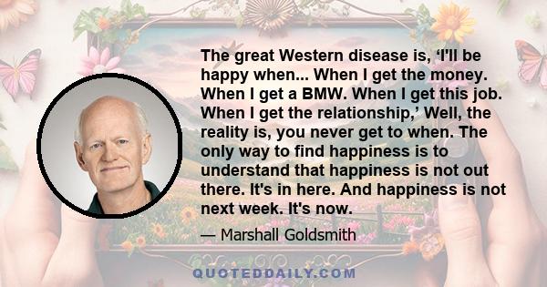 The great Western disease is, ‘I'll be happy when... When I get the money. When I get a BMW. When I get this job. When I get the relationship,’ Well, the reality is, you never get to when. The only way to find happiness 