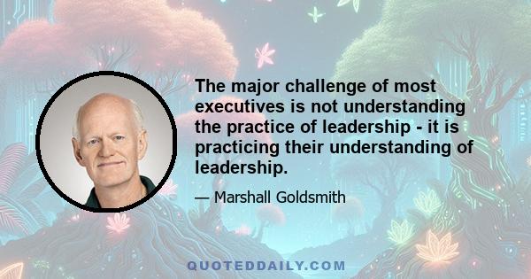 The major challenge of most executives is not understanding the practice of leadership - it is practicing their understanding of leadership.