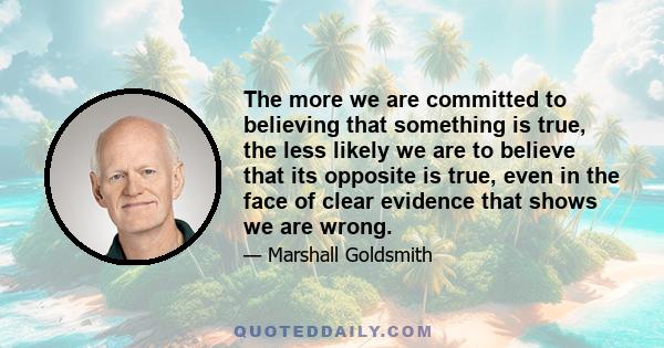 The more we are committed to believing that something is true, the less likely we are to believe that its opposite is true, even in the face of clear evidence that shows we are wrong.