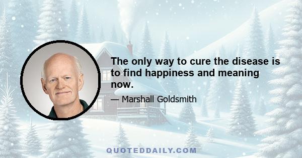 The only way to cure the disease is to find happiness and meaning now.