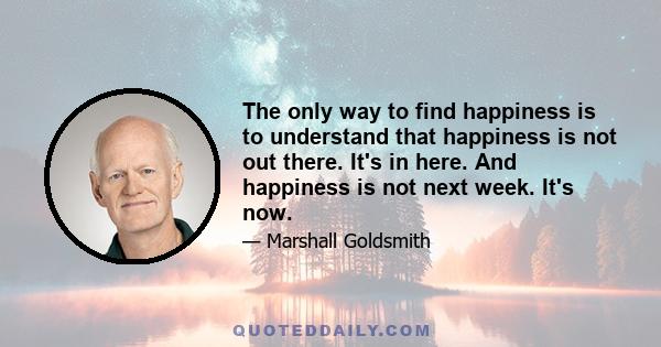 The only way to find happiness is to understand that happiness is not out there. It's in here. And happiness is not next week. It's now.