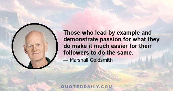 Those who lead by example and demonstrate passion for what they do make it much easier for their followers to do the same.