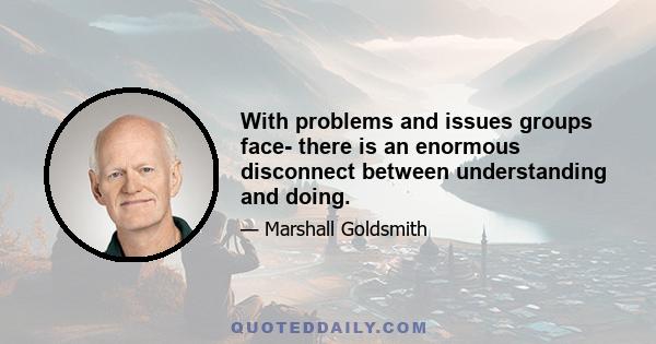 With problems and issues groups face- there is an enormous disconnect between understanding and doing.