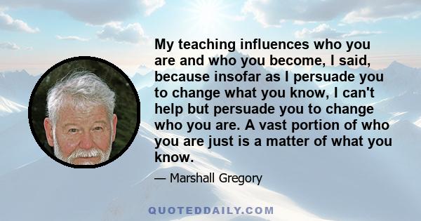 My teaching influences who you are and who you become, I said, because insofar as I persuade you to change what you know, I can't help but persuade you to change who you are. A vast portion of who you are just is a