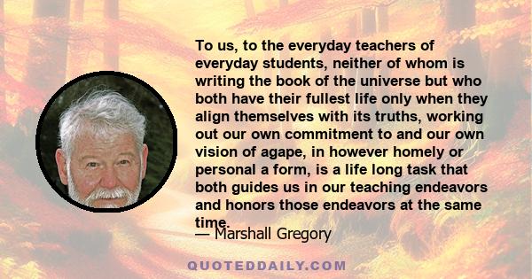 To us, to the everyday teachers of everyday students, neither of whom is writing the book of the universe but who both have their fullest life only when they align themselves with its truths, working out our own