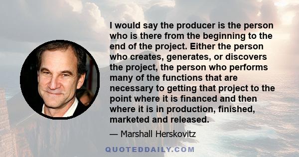 I would say the producer is the person who is there from the beginning to the end of the project. Either the person who creates, generates, or discovers the project, the person who performs many of the functions that