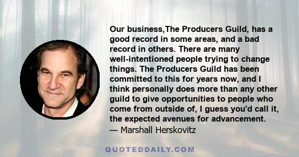 Our business,The Producers Guild, has a good record in some areas, and a bad record in others. There are many well-intentioned people trying to change things. The Producers Guild has been committed to this for years