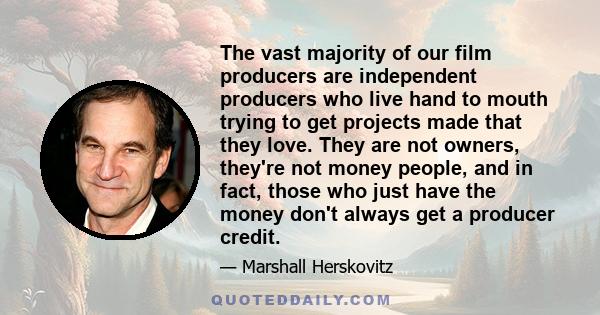 The vast majority of our film producers are independent producers who live hand to mouth trying to get projects made that they love. They are not owners, they're not money people, and in fact, those who just have the