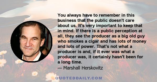 You always have to remember in this business that the public doesn't care about us. It's very important to keep that in mind. If there is a public perception at all, they see the producer as a big old guy who smokes a