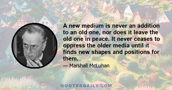 A new medium is never an addition to an old one, nor does it leave the old one in peace. It never ceases to oppress the older media until it finds new shapes and positions for them.