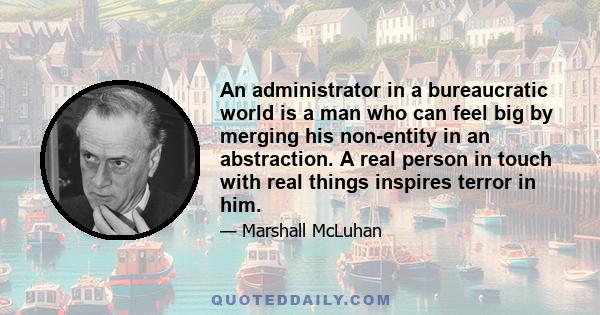 An administrator in a bureaucratic world is a man who can feel big by merging his non-entity in an abstraction. A real person in touch with real things inspires terror in him.