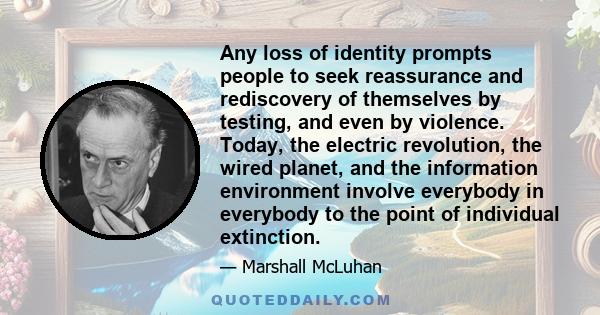 Any loss of identity prompts people to seek reassurance and rediscovery of themselves by testing, and even by violence. Today, the electric revolution, the wired planet, and the information environment involve everybody 