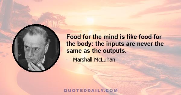 Food for the mind is like food for the body: the inputs are never the same as the outputs.