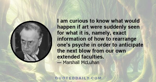 I am curious to know what would happen if art were suddenly seen for what it is, namely, exact information of how to rearrange one's psyche in order to anticipate the next blow from our own extended faculties.