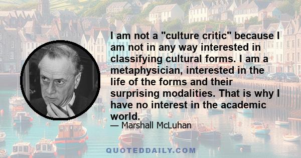 I am not a culture critic because I am not in any way interested in classifying cultural forms. I am a metaphysician, interested in the life of the forms and their surprising modalities. That is why I have no interest