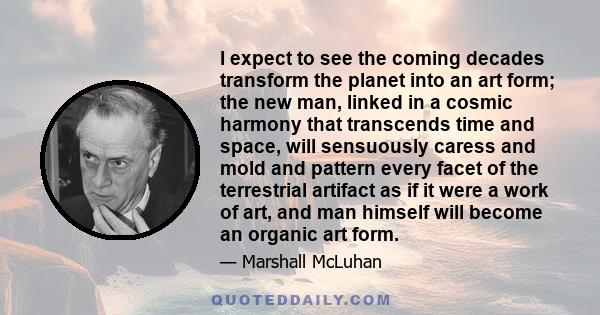 I expect to see the coming decades transform the planet into an art form; the new man, linked in a cosmic harmony that transcends time and space, will sensuously caress and mold and pattern every facet of the