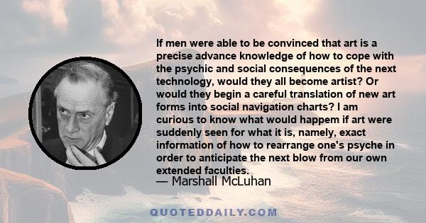 If men were able to be convinced that art is a precise advance knowledge of how to cope with the psychic and social consequences of the next technology, would they all become artist? Or would they begin a careful