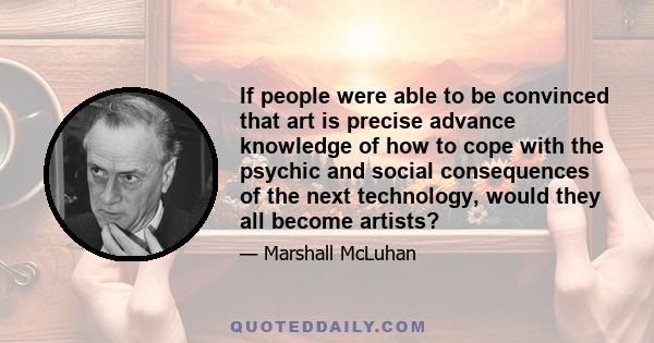 If people were able to be convinced that art is precise advance knowledge of how to cope with the psychic and social consequences of the next technology, would they all become artists?