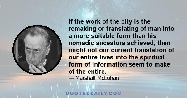 If the work of the city is the remaking or translating of man into a more suitable form than his nomadic ancestors achieved, then might not our current translation of our entire lives into the spiritual form of