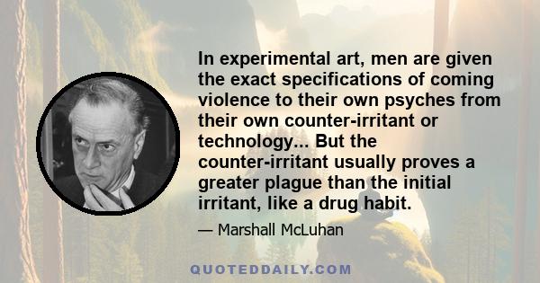 In experimental art, men are given the exact specifications of coming violence to their own psyches from their own counter-irritant or technology... But the counter-irritant usually proves a greater plague than the