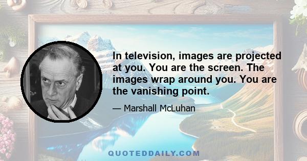 In television, images are projected at you. You are the screen. The images wrap around you. You are the vanishing point.