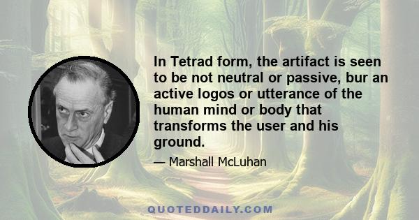 In Tetrad form, the artifact is seen to be not neutral or passive, bur an active logos or utterance of the human mind or body that transforms the user and his ground.