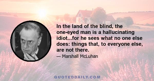 In the land of the blind, the one-eyed man is a hallucinating idiot...for he sees what no one else does: things that, to everyone else, are not there.