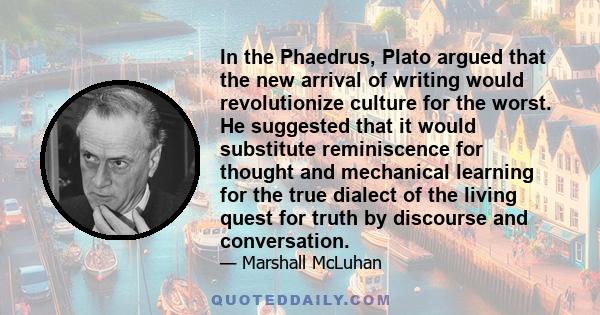 In the Phaedrus, Plato argued that the new arrival of writing would revolutionize culture for the worst. He suggested that it would substitute reminiscence for thought and mechanical learning for the true dialect of the 