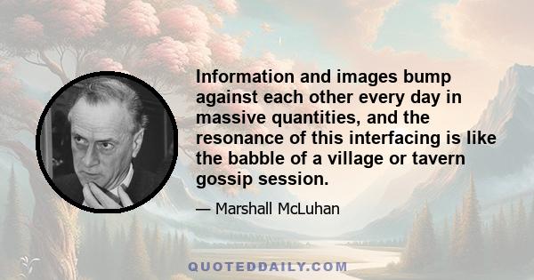 Information and images bump against each other every day in massive quantities, and the resonance of this interfacing is like the babble of a village or tavern gossip session.