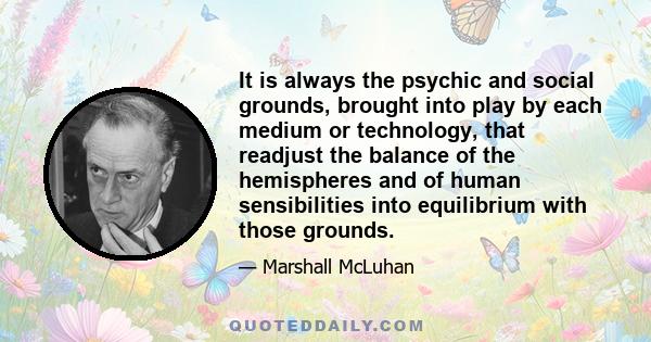 It is always the psychic and social grounds, brought into play by each medium or technology, that readjust the balance of the hemispheres and of human sensibilities into equilibrium with those grounds.