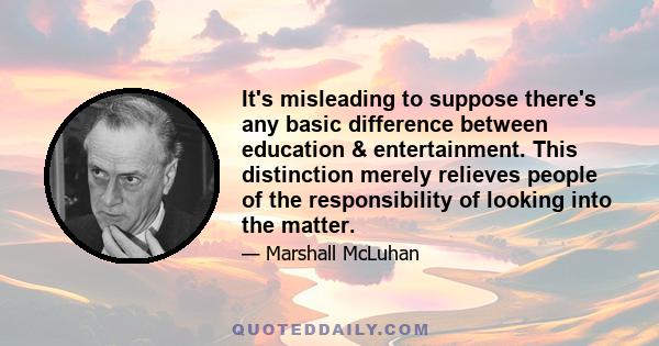 It's misleading to suppose there's any basic difference between education & entertainment. This distinction merely relieves people of the responsibility of looking into the matter.