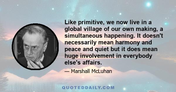 Like primitive, we now live in a global village of our own making, a simultaneous happening. It doesn't necessarily mean harmony and peace and quiet but it does mean huge involvement in everybody else's affairs.