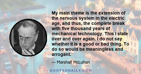 My main theme is the extension of the nervous system in the electric age, and thus, the complete break with five thousand years of mechanical technology. This I state over and over again. I do not say whether it is a