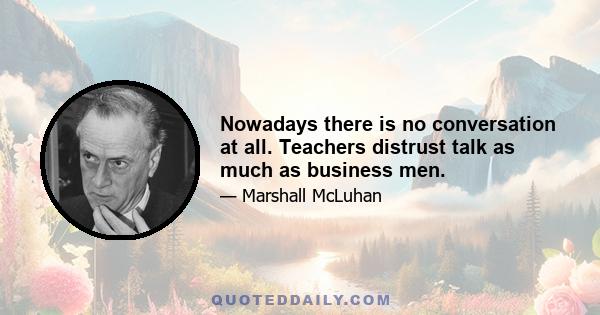 Nowadays there is no conversation at all. Teachers distrust talk as much as business men.