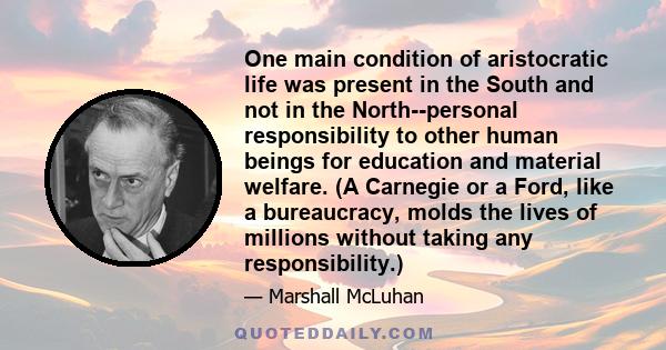 One main condition of aristocratic life was present in the South and not in the North--personal responsibility to other human beings for education and material welfare. (A Carnegie or a Ford, like a bureaucracy, molds