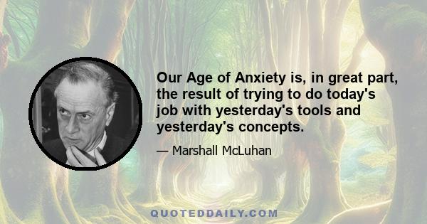 Our Age of Anxiety is, in great part, the result of trying to do today's job with yesterday's tools and yesterday's concepts.