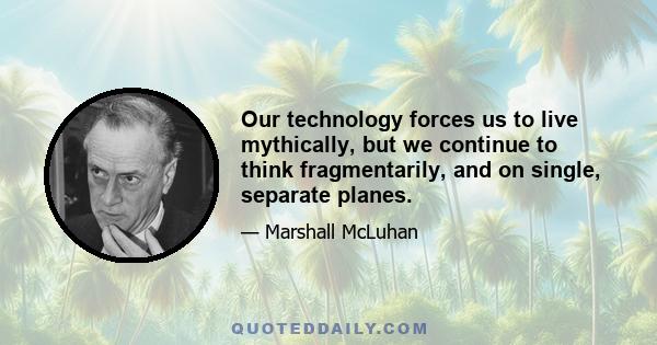 Our technology forces us to live mythically, but we continue to think fragmentarily, and on single, separate planes.