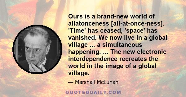 Ours is a brand-new world of allatonceness [all-at-once-ness]. 'Time' has ceased, 'space' has vanished. We now live in a global village ... a simultaneous happening. ... The new electronic interdependence recreates the