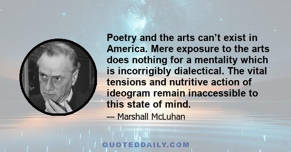 Poetry and the arts can’t exist in America. Mere exposure to the arts does nothing for a mentality which is incorrigibly dialectical. The vital tensions and nutritive action of ideogram remain inaccessible to this state 