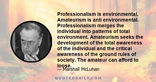 Professionalism is environmental. Amateurism is anti environmental. Professionalism merges the individual into patterns of total environment. Amateurism seeks the development of the total awareness of the individual and 