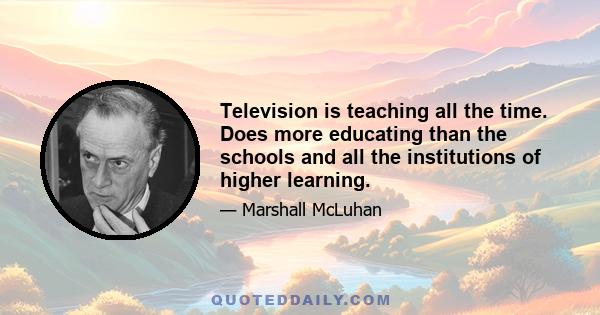 Television is teaching all the time. Does more educating than the schools and all the institutions of higher learning.