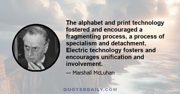 The alphabet and print technology fostered and encouraged a fragmenting process, a process of specialism and detachment. Electric technology fosters and encourages unification and involvement.