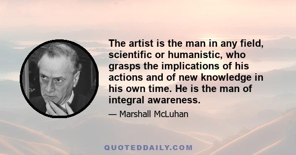 The artist is the man in any field, scientific or humanistic, who grasps the implications of his actions and of new knowledge in his own time. He is the man of integral awareness.